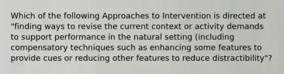 Which of the following Approaches to Intervention is directed at "finding ways to revise the current context or activity demands to support performance in the natural setting (including compensatory techniques such as enhancing some features to provide cues or reducing other features to reduce distractibility"?