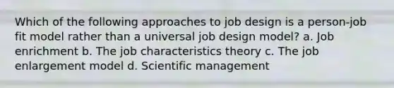 Which of the following approaches to job design is a person-job fit model rather than a universal job design model? a. Job enrichment b. The job characteristics theory c. The job enlargement model d. Scientific management