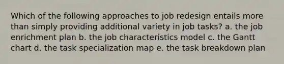 Which of the following approaches to job redesign entails more than simply providing additional variety in job tasks? a. the job enrichment plan b. the job characteristics model c. the Gantt chart d. the task specialization map e. the task breakdown plan