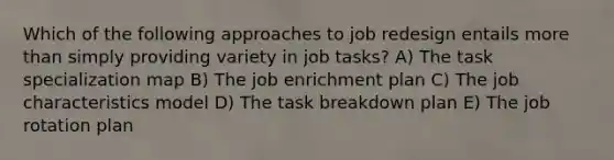 Which of the following approaches to job redesign entails more than simply providing variety in job tasks? A) The task specialization map B) The job enrichment plan C) The job characteristics model D) The task breakdown plan E) The job rotation plan