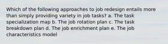 Which of the following approaches to job redesign entails more than simply providing variety in job tasks? a. The task specialization map b. The job rotation plan c. The task breakdown plan d. The job enrichment plan e. The job characteristics model