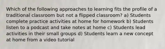 Which of the following approaches to learning fits the profile of a traditional classroom but not a flipped classroom? a) Students complete practice activities at home for homework b) Students listen to a podcast and take notes at home c) Students lead activities in their small groups d) Students learn a new concept at home from a video tutorial