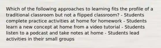 Which of the following approaches to learning fits the profile of a traditional classroom but not a flipped classroom? - Students complete practice activities at home for homework - Students learn a new concept at home from a video tutorial - Students listen to a podcast and take notes at home - Students lead activities in their small groups