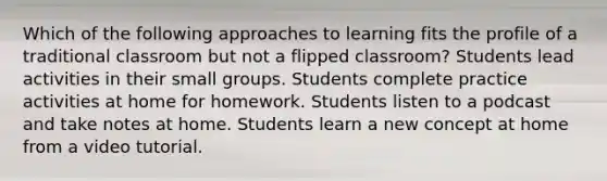 Which of the following approaches to learning fits the profile of a traditional classroom but not a flipped classroom? Students lead activities in their small groups. Students complete practice activities at home for homework. Students listen to a podcast and take notes at home. Students learn a new concept at home from a video tutorial.