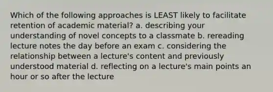 Which of the following approaches is LEAST likely to facilitate retention of academic material? a. describing your understanding of novel concepts to a classmate b. rereading lecture notes the day before an exam c. considering the relationship between a lecture's content and previously understood material d. reflecting on a lecture's main points an hour or so after the lecture