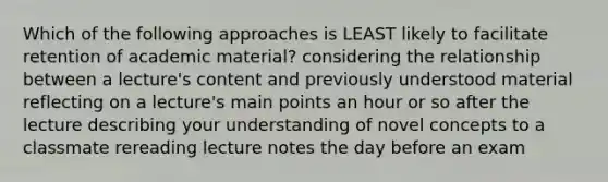 Which of the following approaches is LEAST likely to facilitate retention of academic material? considering the relationship between a lecture's content and previously understood material reflecting on a lecture's main points an hour or so after the lecture describing your understanding of novel concepts to a classmate rereading lecture notes the day before an exam