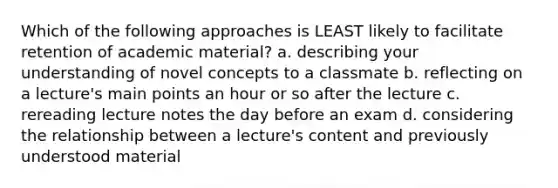 Which of the following approaches is LEAST likely to facilitate retention of academic material? a. describing your understanding of novel concepts to a classmate b. reflecting on a lecture's main points an hour or so after the lecture c. rereading lecture notes the day before an exam d. considering the relationship between a lecture's content and previously understood material