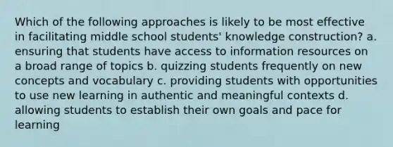 Which of the following approaches is likely to be most effective in facilitating middle school students' knowledge construction? a. ensuring that students have access to information resources on a broad range of topics b. quizzing students frequently on new concepts and vocabulary c. providing students with opportunities to use new learning in authentic and meaningful contexts d. allowing students to establish their own goals and pace for learning