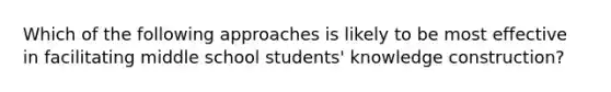 Which of the following approaches is likely to be most effective in facilitating middle school students' knowledge construction?