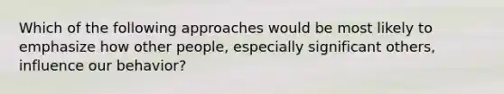 Which of the following approaches would be most likely to emphasize how other people, especially significant others, influence our behavior?