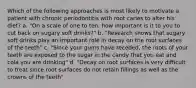 Which of the following approaches is most likely to motivate a patient with chronic periodontitis with root caries to alter his diet? a. "On a scale of one to ten, how important is it to you to cut back on sugary soft drinks?" b. "Research shows that sugary soft drinks play an important role in decay on the root surfaces of the teeth" c. "Since your gums have receded, the roots of your teeth are exposed to the sugar in the candy that you eat and cola you are drinking" d. "Decay on root surfaces is very difficult to treat since root surfaces do not retain fillings as well as the crowns of the teeth"