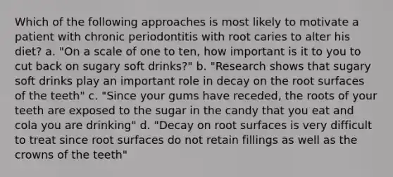 Which of the following approaches is most likely to motivate a patient with chronic periodontitis with root caries to alter his diet? a. "On a scale of one to ten, how important is it to you to cut back on sugary soft drinks?" b. "Research shows that sugary soft drinks play an important role in decay on the root surfaces of the teeth" c. "Since your gums have receded, the roots of your teeth are exposed to the sugar in the candy that you eat and cola you are drinking" d. "Decay on root surfaces is very difficult to treat since root surfaces do not retain fillings as well as the crowns of the teeth"