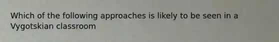 Which of the following approaches is likely to be seen in a Vygotskian classroom