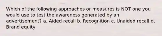 Which of the following approaches or measures is NOT one you would use to test the awareness generated by an advertisement? a. Aided recall b. Recognition c. Unaided recall d. Brand equity