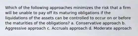 Which of the following approaches minimizes the risk that a firm will be unable to pay off its maturing obligations if the liquidations of the assets can be controlled to occur on or before the maturities of the obligations? a. Conservative approach b. Aggressive approach c. Accruals approach d. Moderate approach