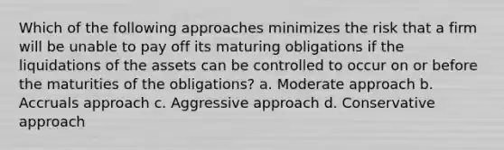 Which of the following approaches minimizes the risk that a firm will be unable to pay off its maturing obligations if the liquidations of the assets can be controlled to occur on or before the maturities of the obligations? a. Moderate approach b. Accruals approach c. Aggressive approach d. Conservative approach