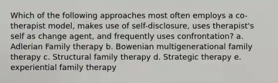 Which of the following approaches most often employs a co-therapist model, makes use of self-disclosure, uses therapist's self as change agent, and frequently uses confrontation? a. Adlerian Family therapy b. Bowenian multigenerational family therapy c. Structural family therapy d. Strategic therapy e. experiential family therapy