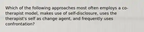 Which of the following approaches most often employs a co-therapist model, makes use of self-disclosure, uses the therapist's self as change agent, and frequently uses confrontation?