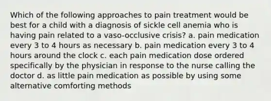 Which of the following approaches to pain treatment would be best for a child with a diagnosis of sickle cell anemia who is having pain related to a vaso-occlusive crisis? a. pain medication every 3 to 4 hours as necessary b. pain medication every 3 to 4 hours around the clock c. each pain medication dose ordered specifically by the physician in response to the nurse calling the doctor d. as little pain medication as possible by using some alternative comforting methods