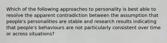 Which of the following approaches to personality is best able to resolve the apparent contradiction between the assumption that people's personalities are stable and research results indicating that people's behaviours are not particularly consistent over time or across situations?