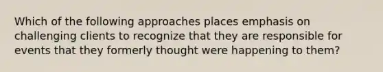 Which of the following approaches places emphasis on challenging clients to recognize that they are responsible for events that they formerly thought were happening to them?