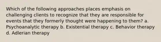 Which of the following approaches places emphasis on challenging clients to recognize that they are responsible for events that they formerly thought were happening to them? ​a. ​Psychoanalytic therapy b. ​Existential therapy c. ​Behavior therapy d. ​Adlerian therapy