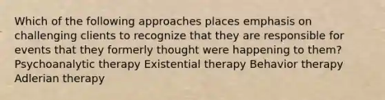 Which of the following approaches places emphasis on challenging clients to recognize that they are responsible for events that they formerly thought were happening to them?​ Psychoanalytic therapy Existential therapy Behavior therapy Adlerian therapy