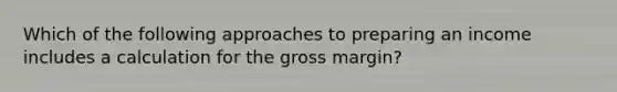 Which of the following approaches to preparing an income includes a calculation for the gross margin?