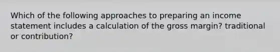 Which of the following approaches to preparing an income statement includes a calculation of the gross margin? traditional or contribution?