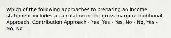 Which of the following approaches to preparing an income statement includes a calculation of the gross margin? Traditional Approach, Contribution Approach - Yes, Yes - Yes, No - No, Yes - No, No