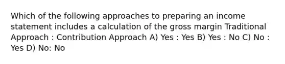 Which of the following approaches to preparing an income statement includes a calculation of the gross margin Traditional Approach : Contribution Approach A) Yes : Yes B) Yes : No C) No : Yes D) No: No