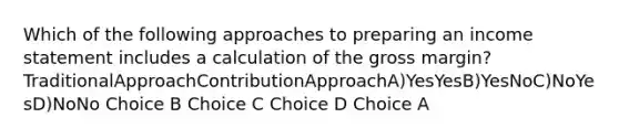 Which of the following approaches to preparing an income statement includes a calculation of the gross margin? TraditionalApproachContributionApproachA)YesYesB)YesNoC)NoYesD)NoNo Choice B Choice C Choice D Choice A