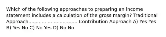 Which of the following approaches to preparing an income statement includes a calculation of the gross margin? Traditional Approach................................. Contribution Approach A) Yes Yes B) Yes No C) No Yes D) No No