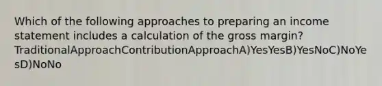 Which of the following approaches to preparing an income statement includes a calculation of the gross margin? TraditionalApproachContributionApproachA)YesYesB)YesNoC)NoYesD)NoNo