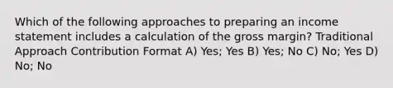 Which of the following approaches to preparing an income statement includes a calculation of the gross margin? Traditional Approach Contribution Format A) Yes; Yes B) Yes; No C) No; Yes D) No; No