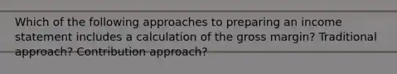 Which of the following approaches to preparing an <a href='https://www.questionai.com/knowledge/kCPMsnOwdm-income-statement' class='anchor-knowledge'>income statement</a> includes a calculation of the gross margin? Traditional approach? Contribution approach?