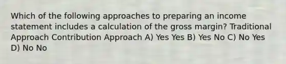 Which of the following approaches to preparing an income statement includes a calculation of the gross margin? Traditional Approach Contribution Approach A) Yes Yes B) Yes No C) No Yes D) No No