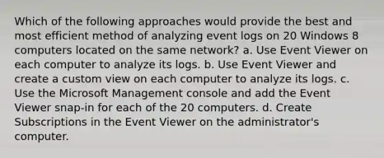 Which of the following approaches would provide the best and most efficient method of analyzing event logs on 20 Windows 8 computers located on the same network? a. Use Event Viewer on each computer to analyze its logs. b. Use Event Viewer and create a custom view on each computer to analyze its logs. c. Use the Microsoft Management console and add the Event Viewer snap-in for each of the 20 computers. d. Create Subscriptions in the Event Viewer on the administrator's computer.