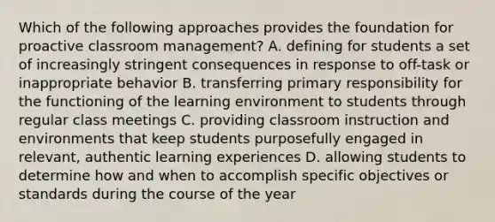 Which of the following approaches provides the foundation for proactive classroom management? A. defining for students a set of increasingly stringent consequences in response to off-task or inappropriate behavior B. transferring primary responsibility for the functioning of the learning environment to students through regular class meetings C. providing classroom instruction and environments that keep students purposefully engaged in relevant, authentic learning experiences D. allowing students to determine how and when to accomplish specific objectives or standards during the course of the year