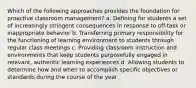 Which of the following approaches provides the foundation for proactive classroom management? a. Defining for students a set of increasingly stringent consequences in response to off-task or inappropriate behavior b. Transferring primary responsibility for the functioning of learning environment to students through regular class meetings c. Providing classroom instruction and environments that keep students purposefully engaged in relevant, authentic learning experiences d. Allowing students to determine how and when to accomplish specific objectives or standards during the course of the year