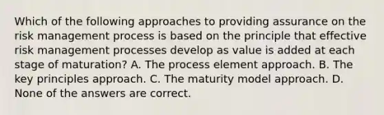 Which of the following approaches to providing assurance on the risk management process is based on the principle that effective risk management processes develop as value is added at each stage of maturation? A. The process element approach. B. The key principles approach. C. The maturity model approach. D. None of the answers are correct.