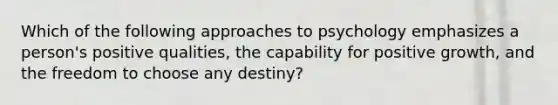 Which of the following approaches to psychology emphasizes a person's positive qualities, the capability for positive growth, and the freedom to choose any destiny?