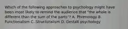 Which of the following approaches to psychology might have been most likely to remind the audience that "the whole is different than the sum of the parts"? A. Phrenology B. Functionalism C. Structuralism D. Gestalt psychology