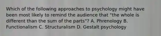 Which of the following approaches to psychology might have been most likely to remind the audience that "the whole is different than the sum of the parts"? A. Phrenology B. Functionalism C. Structuralism D. Gestalt psychology