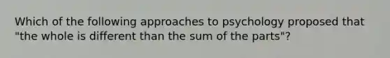 Which of the following approaches to psychology proposed that "the whole is different than the sum of the parts"?