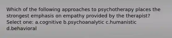 Which of the following approaches to psychotherapy places the strongest emphasis on empathy provided by the therapist? Select one: a.cognitive b.psychoanalytic c.humanistic d.behavioral