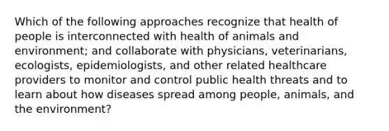 Which of the following approaches recognize that health of people is interconnected with health of animals and environment; and collaborate with physicians, veterinarians, ecologists, epidemiologists, and other related healthcare providers to monitor and control public health threats and to learn about how diseases spread among people, animals, and the environment?