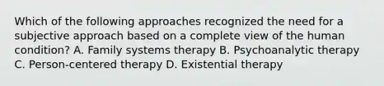 Which of the following approaches recognized the need for a subjective approach based on a complete view of the human condition? A. Family systems therapy B. Psychoanalytic therapy C. Person-centered therapy D. Existential therapy