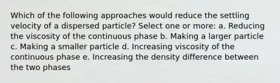 Which of the following approaches would reduce the settling velocity of a dispersed particle? Select one or more: a. Reducing the viscosity of the continuous phase b. Making a larger particle c. Making a smaller particle d. Increasing viscosity of the continuous phase e. Increasing the density difference between the two phases