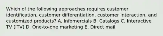 Which of the following approaches requires customer​ identification, customer​ differentiation, customer​ interaction, and customized​ products? A. Infomercials B. Catalogs C. Interactive TV​ (ITV) D. ​One-to-one marketing E. Direct mail